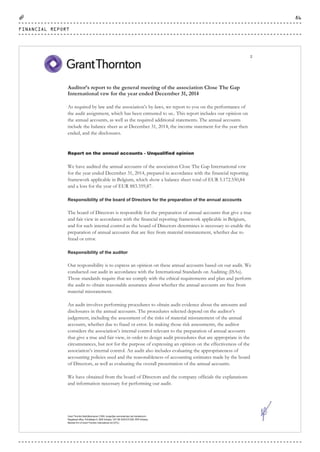 Grant Thornton Bedrijfsrevisoren CVBA, burgerlijke vennootschap met handelsvorm
Registered office: Potvlietlaan 6, 2600 Antwerp. VAT BE 0439 814 826. RPR Antwerp
Member firm of Grant Thornton International Ltd (GTIL)
2
Auditor’s report to the general meeting of the association Close The Gap
International vzw for the year ended December 31, 2014
As required by law and the association’s by-laws, we report to you on the performance of
the audit assignment, which has been entrusted to us.. This report includes our opinion on
the annual accounts, as well as the required additional statements. The annual accounts
include the balance sheet as at December 31, 2014, the income statement for the year then
ended, and the disclosures.
Report on the annual accounts - Unqualified opinion
We have audited the annual accounts of the association Close The Gap International vzw
for the year ended December 31, 2014, prepared in accordance with the financial reporting
framework applicable in Belgium, which show a balance sheet total of EUR 5.172.550,84
and a loss for the year of EUR 883.359,87.
Responsibility of the board of Directors for the preparation of the annual accounts
The board of Directors is responsible for the preparation of annual accounts that give a true
and fair view in accordance with the financial reporting framework applicable in Belgium,
and for such internal control as the board of Directors determines is necessary to enable the
preparation of annual accounts that are free from material misstatement, whether due to
fraud or error.
Responsibility of the auditor
Our responsibility is to express an opinion on these annual accounts based on our audit. We
conducted our audit in accordance with the International Standards on Auditing (ISAs).
Those standards require that we comply with the ethical requirements and plan and perform
the audit to obtain reasonable assurance about whether the annual accounts are free from
material misstatement.
An audit involves performing procedures to obtain audit evidence about the amounts and
disclosures in the annual accounts. The procedures selected depend on the auditor’s
judgement, including the assessment of the risks of material misstatement of the annual
accounts, whether due to fraud or error. In making those risk assessments, the auditor
considers the association’s internal control relevant to the preparation of annual accounts
that give a true and fair view, in order to design audit procedures that are appropriate in the
circumstances, but not for the purpose of expressing an opinion on the effectiveness of the
association’s internal control. An audit also includes evaluating the appropriateness of
accounting policies used and the reasonableness of accounting estimates made by the board
of Directors, as well as evaluating the overall presentation of the annual accounts.
We have obtained from the board of Directors and the company officials the explanations
and information necessary for performing our audit.
FINANCIAL REPORT
86
CTG-AnnualReport-2014_03.indd 86 16/07/15 16:47
 
