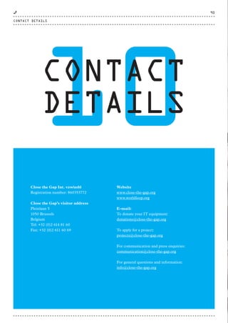 10CONTACT
DETAILS
Close the Gap Int. vzw/asbl
Registration number: 860353772
Close the Gap’s visitor address
Pleinlaan 5
1050 Brussels
Belgium
Tel: +32 (0)2 614 81 60
Fax: +32 (0)2 611 60 69
Website
www.close-the-gap.org
www.worldloop.org
E-mail:
To donate your IT equipment:
donations@close-the-gap.org
To apply for a project:
projects@close-the-gap.org
For communication and press enquiries:
communication@close-the-gap.org
For general questions and information:
info@close-the-gap.org
CONTACT DETAILS
90
CTG-AnnualReport-2014_03.indd 90 16/07/15 16:48
 