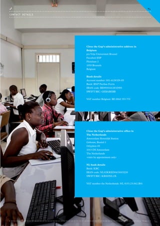 Close the Gap’s administrative address in
Belgium
p/a Vrije Universiteit Brussel
Faculteit ESP
Pleinlaan 2
1050 Brussels
Belgium
Bank details
Account number: 001-4128329-85
Bank: BNP Paribas Fortis
IBAN code: BE89001412832985
SWIFT/BIC: GEBABEBB
VAT number Belgium: BE 0860 353 772
Close the Gap’s administrative office in
The Netherlands
Amsterdam Sloterdijk Station
Gebouw, Busitel 1
Orlyplein 85
1043 DS Amsterdam
The Netherlands
-visits by appointment only-
NL bank details
Bank: KBC
IBAN code: NL02KRED0633003220
SWIFT/BIC: KREDNL2X
VAT number the Netherlands: NL 8153.23.062.B01
CONTACT DETAILS
91
CTG-AnnualReport-2014_03.indd 91 16/07/15 16:48
 