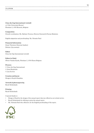 COLOPHON
Close the Gap International vzw/asbl
c/o Vrije Universiteit Brussel
Pleinlaan 2, 1050 Brussels, Belgium
Composition
Overall coordination: Ms. Barbara Toorens, Director External & Partner Relations
English adaptation and proofreading: Ms. Nirmala Patel
Financial Information
Grant Thornton (External Auditor)
Deloitte (Accountant)
Editor
Close the Gap International vzw/asbl
Editor in Chief:
Olivier Vanden Eynde, Pleinlaan 2, 1050 Elsene Belgium
Pictures
© Close the Gap International
© Griet Hendrickx
© Lisa Scriven
Creation and layout
Design is Dead & Emakina
Artwork & photoengraving
Ricoh Netherlands
Printing
Ricoh Netherlands
A special thanks to
•	 Design is Dead for the design of the annual report that was offered as an in-kind service.
•	 Ricoh Netherlands for offering to print the annual report.
•	 Ms. Nirmala Patel who offered to do the English proofreading of the report.
92
 