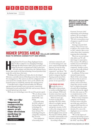 and more connected, and
we are becoming more and
more connected through the
Internet. It won’t be long
before all our devices are
connected,” says Brent. “5G
will give us a lot more oppor-
tunity to integrate big data.
Staying synchronized also
allows us to see the bigger
picture of our operations.”
The road so far
Through the years, a
number of generations
in wireless technology have
come and gone. With each
iteration came faster speeds
and increased functionality.
About six years ago,
Verizon was the first to
introduce 4G LTE, which
offered even higher speeds,
more capacity for data,
and greater security. As 5G
evolves, the company says it
will include up to 50 times
the throughput of its current
4G network with the ability
to handle exponentially more
Internet-connected devices.
According to Roger
HIGHER SPEEDS AHEAD CELLULAR COMPANIES
RACE TO IMPROVE CONNECTIVITY AND SPEEDS.
H
aving farmed for 41 years, Doug Applegate knows
what it’s like to adjust to ever-changing technology.
Although the baby boomer didn’t grow up with it, tech-
nology has become an integral part of life on the farm.
An early adopter and innovator, the Oakland, Iowa,
farmer also works to develop technology-focused products that
make life on the farm a bit easier.
Working with sons Brent and Luke, the trio developed
Mixmate, a portable chemical blending system that streamlines
the mixing process. The system can also be configured to fit
your needs. For example, electric valves can be added to the
manual system to completely automate the mixing process.
Controlled with a rugged Android tablet, the Mixmate
app goes beyond mixing; it gives you greater connectivity.
Automated records maximize field time and accuracy. Data is
securely backed up in the cloud.
With any new technology comes the need for greater speed.
“We are always using
what we have for
bandwidth,” says
Doug.
Currently using
4G LTE, which is
the latest high-speed
technology, the
Applegates are in
favor of faster 5G
technology being de-
veloped by companies
like Verizon.
“Our equipment
is becoming more
Photography: GreyCarnation
Gurnani, Verizon’s chief
information and technology
architect, 5G is no longer a
dream of the distant future.
“We feel a tremendous sense
of urgency to push forward
on 5G,” he says.
Aiming to launch field
trials in 2016, Verizon says
it will have 5G market trials
in 2017, which is three years
earlier than other companies
targeting this technology.
There are several reasons
why others say 5G will
take longer to materialize.
One reason is 4G still has a
number of years left before
networks become overly
congested. Another reason
is no one has really defined
what 5G will look like.
In addition, 5G has some
unusual requirements.
Much of the early testing
has been done in airwave
bands at such high fre-
quency and at such short
range that carriers would
have to deploy thousands
of small cells in buildings
just to broadcast the signal.
It’s also why many see 5G
as complementary to 4G
rather than a replacement.
With so many companies
vying for your business,
Verizon’s move to be first
out of the gate with 5G to
separate itself from the rest
of the pack may be a wise
decision. It’s a move the
Applegates see as a win for
their operation.
“We see the improved
connectivity leading to more
real-time decision making in
the field,” says Doug.
May 2016 | Successful Farming at Agriculture.com Bonus
While it may be a few years before
5G becomes a reality, it has the
potential to completely change
the way you interact with wireless
devices.
“We see the
improved
connectivity
leading to
more real-
time decision
making in
the field.”
– Doug Applegate
t c ne h o ol g y
By Rachel Lium
 