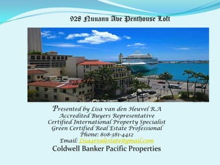 Presented by Lisa van den Heuvel R.A
Accredited Buyers Representative
Certified International Property Specialist
Green Certified Real Estate Professional
Phone: 808-381-4412
Email: Lisa4realestate@gmail.com
Coldwell Banker Pacific Properties
928 Nuuanu Ave Penthouse
928 Nuuanu Ave Penthouse Loft
 