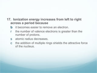 17.  Ionization energy increases from left to right across a period because it becomes easier to remove an electron. the number of valence electrons is greater than the number of protons. atomic radius decreases. the addition of multiple rings shields the attractive force of the nucleus. 