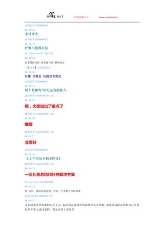 ̵   www.sumdao.com


Ȼҽ(595890801)
00:55:13
̫
Ȼҽ(595890801)
00:55:19
ֵÿ
PrinceLove(517585729)
00:55:22
ų оͿ ˳ɽ

ס(345633372)
00:55:46
 İ ۸ûͻ
Ȼҽ(595890801)
00:56:13
ÿ¶ 50 ҵ룬
ܶsumdao@139.com
00:56:18

ţ˵ص
ܶsumdao@139.com
00:56:20


ܶsumdao@139.com
00:56:21

ǳ
Ȼҽ(595890801)
00:56:24
12 ´ 0  100 
ܶsumdao@139.com
00:56:31

һܽͲ
PrinceLove(517585729)
00:56:32
 ǵģҵĳ룬ӪһѷЧ

Ʒ(1095619477)
00:56:37
İоİ̫˵㣬ǶԹİû̫ȤĳɹڵĺԼ
Ƶƽ˳ɹǸڽܵ
 