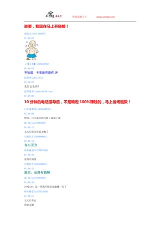 ̵   www.sumdao.com



˭ҪϿӣ
Խ(1451440505)
01:48:02




ס(345633372)
01:48:05
֪        ﻹû 1W
(12113473)
01:48:07
ʲô
ܶsumdao@139.com
01:48:08

10 ӵĵ绰ָآȷ 100%׬Ǯģϵ˿
ղٹ(1559648233)
01:48:09
Ǻǣղ۹д˾ͳ

 /sun(9405056)
01:48:13
Ƶˣ

Ȼҽ(595890801)
01:48:15

˯(1257025458)
01:48:36
˵

Ȼҽ(595890801)
01:48:43
ҲǮ
 /sun(9405056)
01:48:45
1W  2WһҲ֤Ҳ׬һ

˯(1257025458)
01:48:51
϶
ˣ
 