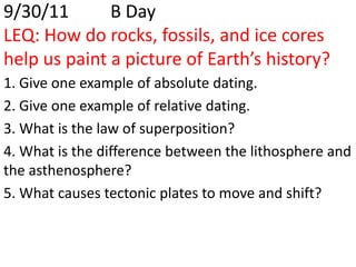 9/30/11		B DayLEQ: How do rocks, fossils, and ice cores help us paint a picture of Earth’s history?  1. Give one example of absolute dating. 2. Give one example of relative dating. 3. What is the law of superposition? 4. What is the difference between the lithosphere and the asthenosphere? 5. What causes tectonic plates to move and shift? 