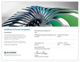 Certiﬁcate of Course Completion
Carl Bass
President, Chief Executive Officer
Congratulations!
The Autodesk® Authorized Academic Partner
course you have completed was designed to meet
your learning needs with professional instructors,
relevant content, authorized courseware, and
ongoing evaluation by Autodesk.
The AAP network helps students and educators
achieve excellence in using our software products.
Certificate No. 1DQWGD1DQ8
Mohamed Ahmed Fouad Mahmoud
Name
BIM Management Template & Collaboration Tools
Course Title
Autodesk Revit Structure
Product
Hosam Elzohry ALI
Instructor
2015-08-15
Date
10 hours
Course Duration
Russian Culture Center
Autodesk Authorized Academic Partner
Autodesk is a registered trademark of Autodesk, Inc. in the USA and/or other
countries. All other trade names, product names, or trademarks belong to their
respective holders. © 2014 Autodesk, Inc. All rights reserved.
 