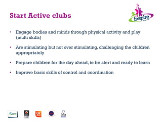 •  Engage bodies and minds through physical activity and play
(multi skills)
•  Are stimulating but not over stimulating, challenging the children
appropriately
•  Prepare children for the day ahead, to be alert and ready to learn
•  Improve basic skills of control and coordination
Start Active clubs
 