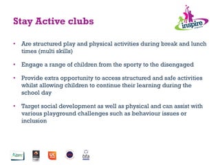•  Are structured play and physical activities during break and lunch
times (multi skills)
•  Engage a range of children from the sporty to the disengaged
•  Provide extra opportunity to access structured and safe activities
whilst allowing children to continue their learning during the
school day
•  Target social development as well as physical and can assist with
various playground challenges such as behaviour issues or
inclusion
Stay Active clubs
 