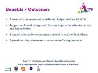 Over 71% of schools said;“Premier Sport Stay Active clubs
had a hugely positive impact on improving behaviour at lunchtime”.”
Benefits / Outcomes
•  Assists with communication skills and helps build social skills
•  Supports school & playground leaders to provide safe, structured
and fun activities.
•  External role models coming into school to work with children.
•  Agreed learning outcomes to match school’s requirements
 
