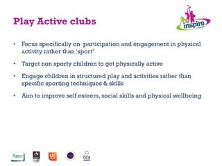 •  Focus specifically on participation and engagement in physical
activity rather than ‘sport’
•  Target non sporty children to get physically active
•  Engage children in structured play and activities rather than
specific sporting techniques & skills
•  Aim to improve self esteem, social skills and physical wellbeing
Play Active clubs
 