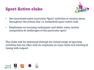 •  Are structured extra-curricular ‘Sport’ activities at various times
throughout the school day i.e. basketball sport active club
•  Emphasise on learning techniques and skills, rules, tactics,
competition & challenges of the particular sport
The clubs will be delivered through the broad range of sporting
activities that we offer with an emphasis on team work and winning &
losing with respect
Sport Active clubs
 