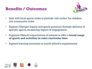•  Link with local sports clubs to provide ‘exit routes’ for children
into community clubs
•  Support Olympic legacy and sports premium through delivery of
specific sports, measuring impact of engagement.
•  Supports Ofsted’s expectations of schools to offer a broad range
of sports and activities in extra curricular time
•  Agreed learning outcomes to match school’s requirements
Benefits / Outcomes
 