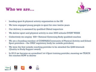 •  Leading sport & physical activity organisation in the UK
•  We have engaged young people in sport for over twelve years
•  Our delivery is assessed by qualified Ofsted inspectors
•  We deliver sport and physical activity in over 2000 schools EVERY WEEK
•  Collectively we employ 500+ National Governing Body qualified coaches
•  We are a founding member of COMPASS(Community of Physical Activity and School
Sport providers – the ONLY regulatory body for outside providers)
•  We were the first outside coaching provider to be awarded the QiSS kitemark
(Quality in Study Support award)
•  In 2012 we became an accredited 1st 4 Sport training provider, meaning we TEACH
the coaches HOW to deliver
Who we are…
 