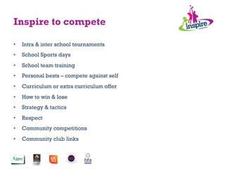 Inspire to compete
•  Intra & inter school tournaments
•  School Sports days
•  School team training
•  Personal bests – compete against self
•  Curriculum or extra curriculum offer
•  How to win & lose
•  Strategy & tactics
•  Respect
•  Community competitions
•  Community club links
 