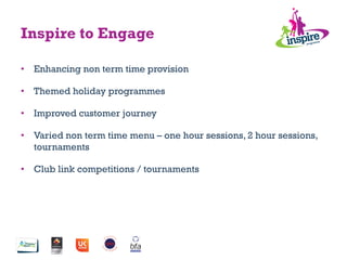 Inspire to Engage
•  Enhancing non term time provision
•  Themed holiday programmes
•  Improved customer journey
•  Varied non term time menu – one hour sessions, 2 hour sessions,
tournaments
•  Club link competitions / tournaments
 