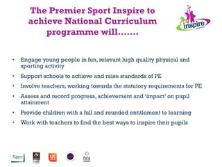 •  Engage young people in fun, relevant high quality physical and
sporting activity
•  Support schools to achieve and raise standards of PE
•  Involve teachers, working towards the statutory requirements for PE
•  Assess and record progress, achievement and ‘impact’ on pupil
attainment
•  Provide children with a full and rounded entitlement to learning
•  Work with teachers to find the best ways to inspire their pupils
The Premier Sport Inspire to
achieve National Curriculum
programme will…….
 