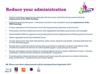 •  Schools individual parent facing webpage with all current and forthcoming courses listed (a
requirement of the PESS funding)
•  Individual pupil performance / attainment record for each attended course (a requirement of the
PESS funding)
•  Course assessment and attainment views showing learning objectives and outcomes
•  Convenient overview dashboard section with highlighted reminders, promotions and messages
•  Downloadable PDFs for approved and pending Service Level Agreements including agreed outcomes
•  Online appraisal record and feedback forms
•  Course detail views that show descriptions, dates, times, capacity and uptake, coaching staff with link
to view attending pupils
•  Schools able to promote link for parent sign up, function for schools to request ‘anomalised’ child
records be created and function to ‘invite’ specific pupils / pupil groups on courses
•  Service and support section linking to teaching support service content, additional courses / training,
marketing / communication resources and products / equipment
•  Contacts section where all relevant contacts and course specific personnel are shown with photo,
biog, certifications / qualifications and contact details
NB- Please note these enhancements will be introduced from September 2013
Reduce your administration
 