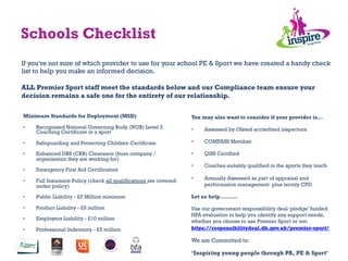 Schools Checklist
Minimum Standards for Deployment (MSD)
•  Recognised National Governing Body (NGB) Level 2
Coaching Certificate in a sport
•  Safeguarding and Protecting Children Certificate
•  Enhanced DBS (CRB) Clearance (from company /
organisation they are working for)
•  Emergency First Aid Certification
•  Full Insurance Policy (check all qualifications are covered
under policy)
•  Public Liability - £5 Million minimum
•  Product Liability - £5 million
•  Employers Liability - £10 million
•  Professional Indemnity - £5 million
You may also want to consider if your provider is...
•  Assessed by Ofsted accredited inspectors
•  COMPASS Member
•  QiSS Certified
•  Coaches suitably qualified in the sports they teach
•  Annually Assessed as part of appraisal and
performance management plus termly CPD
Let us help……….
Use our government responsibility deal ‘pledge’ funded
HPA evaluation to help you identify any support needs,
whether you choose to use Premier Sport or not.
https://responsibilitydeal.dh.gov.uk/premier-sport/
We are Committed to:
‘Inspiring young people through PA, PE & Sport’
If you’re not sure of which provider to use for your school PE & Sport we have created a handy check
list to help you make an informed decision.
ALL Premier Sport staff meet the standards below and our Compliance team ensure your
decision remains a safe one for the entirety of our relationship.
	
  
 