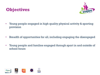 •  Young people engaged in high quality physical activity & sporting
provision
•  Breadth of opportunities for all, including engaging the disengaged
•  Young people and families engaged through sport in and outside of
school hours
Objectives
 