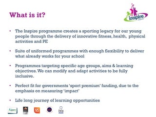 What is it?
•  The Inspire programme creates a sporting legacy for our young
people through the delivery of innovative fitness, health, physical
activities and PE
•  Suite of uniformed programmes with enough flexibility to deliver
what already works for your school
•  Programmes targeting specific age groups, aims & learning
objectives.We can modify and adapt activities to be fully
inclusive.
•  Perfect fit for governments ‘sport premium’ funding, due to the
emphasis on measuring ‘impact’
•  Life long journey of learning opportunities
 