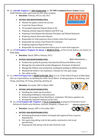  As a QA/QC Engineer in AKS Engineering at 747 MW Combined Power Station Guddu
Sindh Pakistan under supervision the HEI china company
 Duration: February 2012 to July 2012.
 DUTIES AND RESPONSIBILITIES:
 Monitor the quality control site activate
 Control the Project Photos
 All accepted inspection Reports Keep on file
 Preparing internal inspection Reports and NCR Log.
 Preparing Client Request Rectification Procedure and Method Statement.
 Preparing internal observation Reports
 Responsible for field inspection Survey before client final inspection
 Responsible the closure Final Punch list Comments.
 Preparing inspection Reports RFI Log.
 Responsible for internal inspection before prior to client final inspection
 As a Civil Engineer/ Engineer In charge at REDCO INTL. on Pre-Cast & Hollow core factory in
Doha Qatar
 Duration: March 2009 to February 2012.
 DUTIES AND RESPONSIBILITIES:
 Produce the quality & quantity of production (Precast & Hollow core).
 Manage the site material & workers(Engineers, Foreman’s & laborer)
 Manage the Hollow core production, stocking & sending on different projects.
 Maintain the Hollow Core machinery ( Elematic & Ultra span setup)
 Site safety works.
 As a Site/Civil Supervisor at REDCO-PEARL NLC (j.v) on 10 KG School Projects at Doha Qatar
their my responsibilities are handling the whole site & laborer & taking progress in shuttering, steal
fixing, concreting, tile fixing, plastering, painting etc.
 Duration: November 2007 to March 2009.
 DUTIES AND RESPONSIBILITIES:
 Handling the whole site & workers.
 Estimating & billing for subcontractors.
 Achieve the progress from Steel fixers, carpenters, Tile fixers, painters etc.
 Arrange the required material on the time.
 As a Civil Engineer/QC Engineer at N.L.C Construction on projects of Education Sector
Reforms & Health sector Reforms. (Schools, Hospitals, Colleges etc.)
 Duration: January 2007 to November 2007.
 DUTIES AND RESPONSIBILITIES:
 Estimating the projects before starting & take approval from required
departments.
 Site supervising during work & take quality construction work as per
specifications.
 Preparing the bills during work & after finish the work.
Page2/3
 