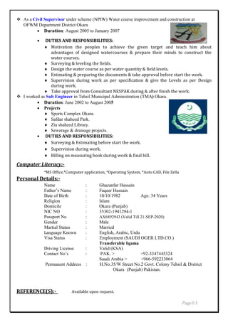  As a Civil Supervisor under scheme (NPIW) Water course improvement and construction at
OFWM Department District Okara
 Duration: August 2005 to January 2007
 DUTIES AND RESPONSIBILITIES:
 Motivation the peoples to achieve the given target and teach him about
advantages of designed watercourses & prepare their minds to construct the
water courses.
 Surveying & leveling the fields.
 Design the water course as per water quantity & field levels.
 Estimating & preparing the documents & take approval before start the work.
 Supervision during work as per specification & give the Levels as per Design
during work.
 Take approval from Consultant NESPAK during & after finish the work.
 I worked as Sub Engineer in Tehsil Municipal Administration (TMA) Okara.
 Duration: June 2002 to August 2005
 Projects
 Sports Complex Okara.
 Safdar shaheed Park.
 Zia shaheed Library.
 Sewerage & drainage projects.
 DUTIES AND RESPONSIBILITIES:
 Surveying & Estimating before start the work.
 Supervision during work.
 Billing on measuring book during work & final bill.
Computer Literacy:-
*MS Office,*Computer application, *Operating System, *Auto CAD, File Zella
Personal Details:-
Name : Ghazanfar Hussain
Father’s Name : Faqeer Hussain
Date of Birth : 10/10/1982 Age: 34 Years
Religion : Islam
Domicile : Okara (Punjab)
NIC NO : 35302-1941294-1
Passport No : AX6892943 (Valid Till 21-SEP-2020)
Gender : Male
Martial Status : Married
Language Known : English, Arabic, Urdu
Visa Status : Employment (SAUDI OGER LTD.CO.)
Transferable Iqama
Driving License : Valid (KSA)
Contact No’s : PAK. > +92-3347445324
Saudi Arabia > +966-592233064
Permanent Address : H.No.35/W Street No.2 Govt. Colony Tehsil & District
Okara (Punjab) Pakistan.
REFERENCE(S):- Available upon request.
Page3/3
 