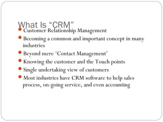 What Is Relationship Management
Customer
          “CRM”
Becoming a common and important concept in many
 industries
Beyond mere ‘Contact Management’
Knowing the customer and the Touch points
Single undertaking view of customers
Most industries have CRM software to help sales
 process, on-going service, and even accounting
 