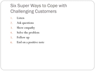 Six Super Ways to Cope with
Challenging Customers
1.   Listen
2.   Ask questions
3.   Show empathy
4.   Solve the problem
5.   Follow up
6.   End on a positive note
 