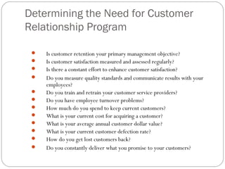 Determining the Need for Customer
Relationship Program

    Is customer retention your primary management objective?
    Is customer satisfaction measured and assessed regularly?
    Is there a constant effort to enhance customer satisfaction?
    Do you measure quality standards and communicate results with your
     employees?
    Do you train and retrain your customer service providers?
    Do you have employee turnover problems?
    How much do you spend to keep current customers?
    What is your current cost for acquiring a customer?
    What is your average annual customer dollar value?
    What is your current customer defection rate?
    How do you get lost customers back?
    Do you constantly deliver what you promise to your customers?
 