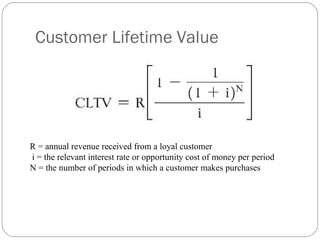 Customer Lifetime Value




R = annual revenue received from a loyal customer
i = the relevant interest rate or opportunity cost of money per period
N = the number of periods in which a customer makes purchases
 