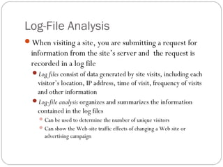 Log-File Analysis
When visiting a site, you are submitting a request for
  information from the site’s server and the request is
  recorded in a log file
  Log files consist of data generated by site visits, including each
   visitor’s location, IP address, time of visit, frequency of visits
   and other information
  Log-file analysis organizes and summarizes the information
   contained in the log files
     Can be used to determine the number of unique visitors
     Can show the Web-site traffic effects of changing a Web site or
      advertising campaign
 