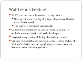 WebTrends Feature
 WebTrends provides solutions for tracking visitors
  User specifies source of log files, types of reports and location
     where data is stored
   The analysis is conducted automatically
 Collected information can be used to evaluate e-commerce
  methods, customer service and Web-site design
 Graphical interpretation of the log files can be presented
 Can view demographic and geographic data, technical analysis of a
  Web site’s effectiveness and top-referring sites—sites that most
  frequently refer visitors to your site
 