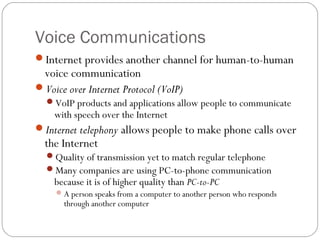 Voice Communications
Internet provides another channel for human-to-human
 voice communication
Voice over Internet Protocol (VoIP)
  VoIP products and applications allow people to communicate
    with speech over the Internet
Internet telephony allows people to make phone calls over
  the Internet
  Quality of transmission yet to match regular telephone
  Many companies are using PC-to-phone communication
    because it is of higher quality than PC-to-PC
      A person speaks from a computer to another person who responds
       through another computer
 