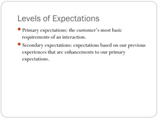 Levels of Expectations
Primary expectations: the customer’s most basic
 requirements of an interaction.
Secondary expectations: expectations based on our previous
 experiences that are enhancements to our primary
 expectations.
 