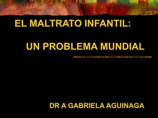 EL MALTRATO INFANTIL:
UN PROBLEMA MUNDIAL
DR A GABRIELA AGUINAGA
 