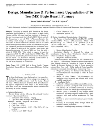 International Journal of Scientific and Research Publications, Volume 5, Issue 11, November 2015 495
ISSN 2250-3153
www.ijsrp.org
Design, Manufacture & Performance Upgradation of 16
Ton (MS) Bogie Hearth Furnace
Borate Mahesh Kisanrao *
, Prof. R. K. Agrawal**
*
ME ( Mechanical – Product Design & Development ) II / 2015-16
**
HOD – Mechanical, Mechanical Engineering Department, Yadavrao Tasgaonkar College of Engineering & Management, Karjat, Maharashtra.
Abstract- This study & research work focuses on the design,
Installation & optimisation of a 16 Ton capacity of Bogie Hearth
Furnace used for MS round plate heat treatment for forgings of
dish end of pressure vessel that is fired by LDO / Diesel as a fuel.
The furnace may be run with PNG / LPG as an alternative fuel
by making small changes in combustion system only. The
furnace has an overall combustion Volume of 44.4 m³. It is fitted
with a chimney to allow for the escape of combustion flue gases.
The combustion air blower discharge air into the furnace at the
rate of 1400 m³/hr with an air fuel ratio 11:1. This furnace was
designed to consume 100 litters of LDO per Hour fuel with a
rating of 40000 BTU / liter which is required to raise the
temperature of 16 Ton MS round plate to 1050ºC. These MS
plates are then forged in the press to manufacture the dish end of
pressure vessel. The theoretical efficiency of the furnace is
considered to be 30% for design calculations.
The cost of the furnace is Rs. 37,00,000 /-.
Index Terms- MS ( Mild Steel ), Bogie Hearth, Furnace,
Combustion, Burner, Blower, Temperature, Efficiency, Air-Fuel
Ratio.
I. INTRODUCTION
he direct-fired furnace where the flame is in free space above
the charge & not directly on the charge was designed to
manufacture Dish end for pressure vessel. The charge ( Round
MS plate – 3000mm diameter. X 120mm thick ) was heated to
the required temperature & then forged to the desired shape.
Most of the local & std. available material is used to manufacture
thus saving on foreign exchange.
IA Designing the furnace:
To start design activity, following data collected from the
customer. ( Questionnaire Form ).
1. Application of the Furnace - Forging
2. Type / Size / Qty. of charge – MS round Plate /
Diameter.- 3000mm / weight 08 Ton / 02 nos.
3. Capacity – 16 Ton.
4. Cycle Time – 15 hrs.
5. Temperature required – 1050ºc ( After 300ºc, 50ºc rise
per hour ).
6. Fuel to be used – LDO / Diesel
7. Charge Volume – 6.9 m³
8. Automation required. - Yes
IB Design / Installation / Commissioning - Description:
The Furnace is Manufactured & Installed by M/s AGNEE
ENGINEERING, VASAI [Mr.Arunkumar Shetty (M-
09422074436)]. The Furnace is in operation at ICEM
ENGINEERING PVT. LTD., WADA, DIST. THANE,
MAHARASHTRA, INDIA.
1. Design of Combustion Chamber:
Combustion chamber is designed by taking into
consideration of charge volume + Combustion volume + Access
volume to handle the charge smoothly.
2. Design Of Combustion System:
Combustion system is designed to fire 100 LPH with an air
fuel ratio 11:1. The complete combustion system was procured
from Wesman Group of Companies ( Pioneer & leader in
Foundry & Furnace Business in India ), Some accessories
procured from Honeywell - Global leader & Control panel for
automation was made in-house by Agnee Engineering, Vasai.
3. Design Of Chimney: The diameter of the chimney was
maintained 500 mm with damper to control & escape
flue gases.
4. Design Of Trolley / Door / Other accessories – All
fabrication work is carried out in-house with locally
available material only.
 Installation Work:
 Steel shell ( MS ) constructed for supported for casing.
 Refractory chamber ( Complete with ceramic module
with density 128 for 1050ºc constructed of insulating
materials to retain heat at high operating temperatures.
 Hearth ( Trolley ) to support or carry the steel, which
consists of refractory materials supported by a steel
structure, with sand sealing arrangement for heat
escape.
 Chimney to remove combustion exhaust gases from the
chamber.
 Charging & discharging doors through which the
chamber is loaded & unloaded.
 Loading & Unloading charge is through EOT Crane.
T
 
