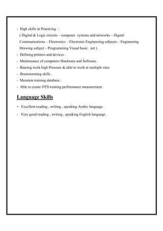 - High skills in Practicing :
( Digital & Logic circuits – computer systems and networks – Digital
Communications – Electronics – Electronic Engineering subjects – Engineering
Drawing subject – Programming Visual basic . net ) .
- Defining printers and devices .
- Maintenance of computers Hardware and Software .
- Bearing work high Pressure & able to work at multiple sites
- Brainstorming skills .
- Maintain training database .
- Able to create OTS training performance measurement .
Language Skills
- Excellent reading , writing , speaking Arabic language .
- Very good reading , writing , speaking English language .
 