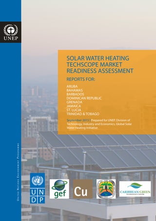 UnitedNationsEnvironmentProgramme
SOLAR WATER HEATING
TECHSCOPE MARKET
READINESS ASSESSMENT
REPORTS FOR:
ARUBA
BAHAMAS
BARBADOS
DOMINICAN REPUBLIC
GRENADA
JAMAICA
ST. LUCIA
TRINIDAD & TOBAGO
September 2015 | Prepared for UNEP, Division of
Technology, Industry and Economics, Global Solar
Water Heating Initiative
 