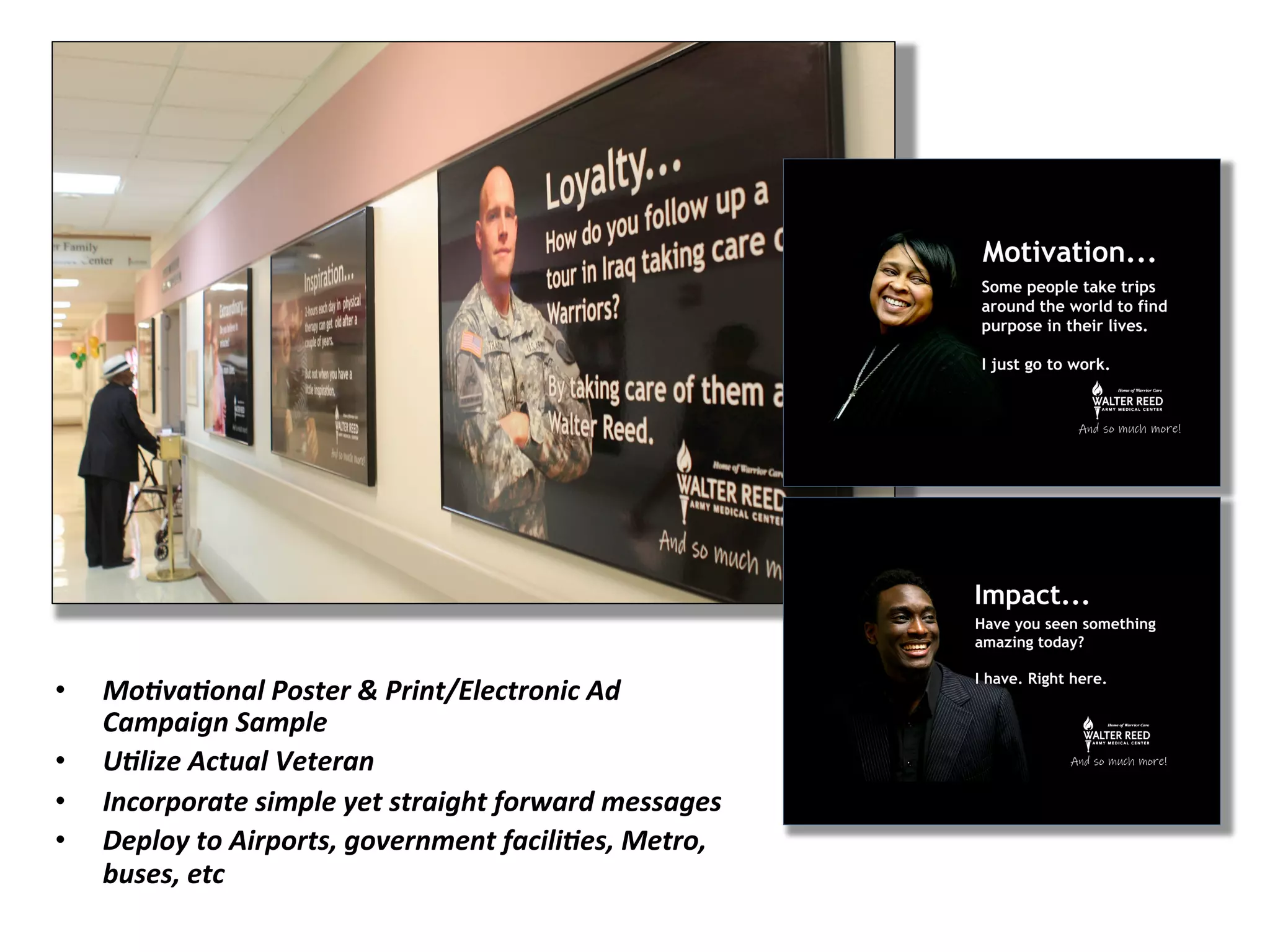 •  Mo&va&onal	
  Poster	
  &	
  Print/Electronic	
  Ad	
  
Campaign	
  Sample	
  
•  U&lize	
  Actual	
  Veteran	
  	
  
•  Incorporate	
  simple	
  yet	
  straight	
  forward	
  messages	
  
•  Deploy	
  to	
  Airports,	
  government	
  facili&es,	
  Metro,	
  
buses,	
  etc	
  
 