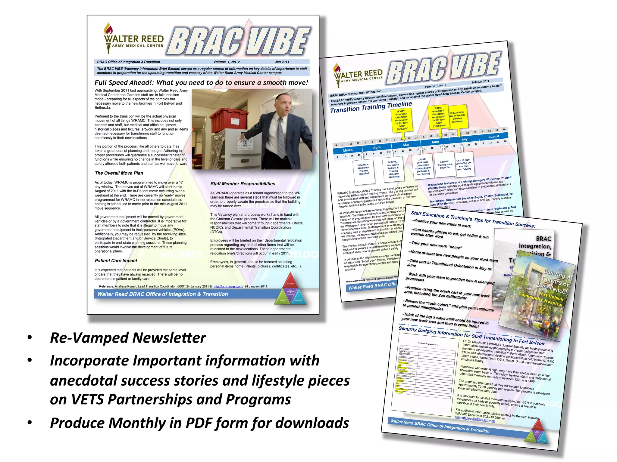 •  Re-­‐Vamped	
  NewsleLer	
  
•  Incorporate	
  Important	
  informa&on	
  with	
  
anecdotal	
  success	
  stories	
  and	
  lifestyle	
  pieces	
  
on	
  VETS	
  Partnerships	
  and	
  Programs	
  
•  Produce	
  Monthly	
  in	
  PDF	
  form	
  for	
  downloads	
  
4 11 18 25 1 8 15 22 6 13 20 27 3 10 17 24 8 15 22 29 5 12 19 26
March
April
May
June
July
August
4 11 18 25 1 8 15 22 6 13 20 27 3 10 17 24 8 15 22 29 5 12 19 26
14 & 28 JULY:
Day-In-The-Life
Exercises
(Fort Belvoir)
BRAC Office of Integration &Transition
Volume 1, No. 9
MARCH 2011
The BRAC VIBE (Vacancy Information Brief Exsum) serves as a regular source of information on key details of importance to staff
members in preparation for the upcoming transition and vacancy of the Walter Reed Army Medical Center campus.
Walter Reed BRAC Office of Integration & Transition
Transition Training Timeline
31 MARCH:
Workspace
Trainers
Identified
17 MAY:
Transitional
Orientation
sessions and
facility tours
begin
(Bethesda)
28 APRIL:
Workspace
Trainers &
Training
Managers
Workshop
12 & 26 JULY:
Day-In-The-Life
Exercises
(Bethesda)
22 JUNE:
Transitional
Orientation
sessions and
facility tours
begin
(Fort Belvoir)
1 JUNE:
Workspace
Orientation
Training begins
(Bethesda &
Fort Belvoir)
23 JUNE:
Training Stand
Down Day
WRAMC Staff Education & Training has developed a schedule for
necessary BRAC-related training events. The training timeline will
help ensure that staff and supervisors complete all assigned
education and training activities before the transition to our new
hospital facilities in Bethesda and Fort Belvoir.
All WRAMC personnel are required to participate in two training
sessions--Transitional Orientation and Workspace Orientation--
designed to prepare them for their new workspace and facility. The
Transitional Orientation workshop will focus on the general facility and
the Workspace Orientation session will familiarize staff with their
immediate work area. Staff members who are moving from one
specialty area or department to another, or whose specific job function
will change, will require additional specialized clinical orientation after
transitioning to their new work area.
The training will culminate in a series of Day-in-the-Life exercises
designed to ensure that staff members are familiar with their new work
area and know how to operate within it safely.
In addition to the orientation trainings mentioned above, there will be
an  advanced  “Super  User”  training  available  for  staff  members    
responsible for operating complex and specialized equipment and
systems.
Workspace Trainers and Training Managers Workshop, 28 April
(Delano Hall): Half-day workshop designed to familiarize key
personnel with roles and responsibilities in preparing staff members
for transition orientation.
Transitional Orientation Sessions Begin, 17 May (Bethesda), 22
June (Fort Belvoir): Weeklong series of half-day training sessions
and facility tours
Workspace Orientation Training Begins, 1 June (Bethesda & Fort
Belvoir): Orientation to space and patient/customer flow as well as
pertinent equipment training
Day-in-the-Life-Training, 12 & 26 July (Bethesda) and 14 & 28
July (Fort Belvoir): Simulation exercise of hospital operations
intended to assure that staff members are trained in new systems,
processes and equipment and know how to safely operate in their
environment.
Super User Training (As Needed): Sessions designed to provide
advanced training to key personnel who operate complex, often high-
value or high-risk equipment and/or systems.
For additional information on training dates and schedules,
please contact Ms. Victoria Ransom at 202.782.4388
or Ms. Ladonna Howell at 202.782.8402.
Reference: Victoria Ransom & Ladonna Howell, WRAMC BRAC Team, Staff Education & Training, 17 MAR 2011
Walter Reed BRAC Office of Integration & Transition
–Practice your new route to work
–Find nearby places to eat, get coffee & run
errands after work
–Tour  your  new  work  “home”
–Name at least two new people on your work team–Take part in Transitional Orientation in May or
June
–Work with your team to practice new & changing
processes
–Practice using the crash cart in your new work
area, including the Zoll defibrillator
–Review  the  “code  colors”  and  plan  your  response  
to patient emergencies
–Think of the top 3 ways staff could be injured in
your new work area and then prevent them!
On 24 March 2011 WRAMC Hospital Security will begin processing
information and taking photographs to create badges for staff
members scheduled to transition to Fort Belvoir Community Hospital.
Photo and information collection sessions will be held in the WRAMC
photo studio, located in BLDG 1, Room D-108, near the patient and
employee library.
Personnel who work at night may have their photos taken on a first
come/first serve basis on Thursdays between 0800 and 0900 and all
other staff members on Fridays between 1300 and 1400.The photo lab estimates that they will be able to process
approximately 70-80 persons per session. The process is scheduled
to be completed in early June.
It is important for all staff members assigned to FBCH to complete
this process as early as possible to help ensure a seamless
transition to their new facility.
For additional information, please contact Mr Kenneth Neuville,
WRAMC Security at 202.713.0905 orkenneth.neuville@us.army.mil.
Security Badging Information for Staff Transitioning to Fort Belvoir
Staff  Education  &  Training’s  Tips for Transition Success:
BRAC Office of Integration &Transition Volume 1, No. 2 Jan 2011
The BRAC VIBE (Vacancy Information Brief Exsum) serves as a regular source of information on key details of importance to staff
members in preparation for the upcoming transition and vacancy of the Walter Reed Army Medical Center campus.
Full Speed Ahead!: What you need to do to ensure a smooth move!
With September 2011 fast approaching, Walter Reed Army
Medical Center and Garrison staff are in full transition
mode - preparing for all aspects of the complex but
necessary move to the new facilities in Fort Belvoir and
Bethesda.
Pertinent to the transition will be the actual physical
movement of all things WRAMC. This includes not only
patients and staff, but medical and office equipment,
historical pieces and fixtures, artwork and any and all items
deemed necessary for transferring staff to function
seamlessly in their new locations.
This portion of the process, like all others to date, has
taken a great deal of planning and thought. Adhering to
proper procedures will guarantee a successful transfer of
functions while ensuring no change in the level of care and
safety afforded both patients and staff as we move forward.
The Overall Move Plan
As of today, WRAMC is programmed to move over a 17
day window. The moves out of WRAMC will start in mid-
August of 2011 with the In-Patient move occurring over a
weekend  at  the  end.  There  are  currently  no  “early”  moves  
programmed for WRAMC in the relocation schedule; so
nothing is scheduled to move prior to the mid-August 2011
move sequence.
All government equipment will be moved by government
vehicles or by a government contractor. It is imperative for
staff members to note that it is illegal to move any
government equipment in their personal vehicles (POVs).
Additionally, you may be requested, by the receiving sites
(Integrated Department and/or Service Chiefs), to
participate in end-state planning sessions. These planning
sessions would involve the development of future
operational plans.
Patient Care Impact
It is expected that patients will be provided the same level
of care that they have always received. There will be no
decrement in patient or family care.
Walter Reed BRAC Office of Integration & Transition
Staff Member Responsibilities
As WRAMC operates as a tenant organization to the WR
Garrison there are several steps that must be followed in
order to properly vacate the premises so that the building
may be turned over.
This Vacancy plan and process works hand in hand with
the Garrison Closure process. There will be multiple
responsibilities that will come through departmental Chiefs,
NCOICs and Departmental Transition Coordinators
(DTCs).
Employees will be briefed on their departmental relocation
process regarding any and all other items that will be
relocated to the new locations. These departmental
relocation briefs/directions will occur in early 2011.
Employees, in general, should be focused on taking
personal  items  home  (Plants,  pictures,  certificates,  etc…).    
Reference: Analiese Kunert, Lead Transition Coordinator, GDIT, 24 January 2011 & http://hcr-moves.com/ 24 January 2011
 