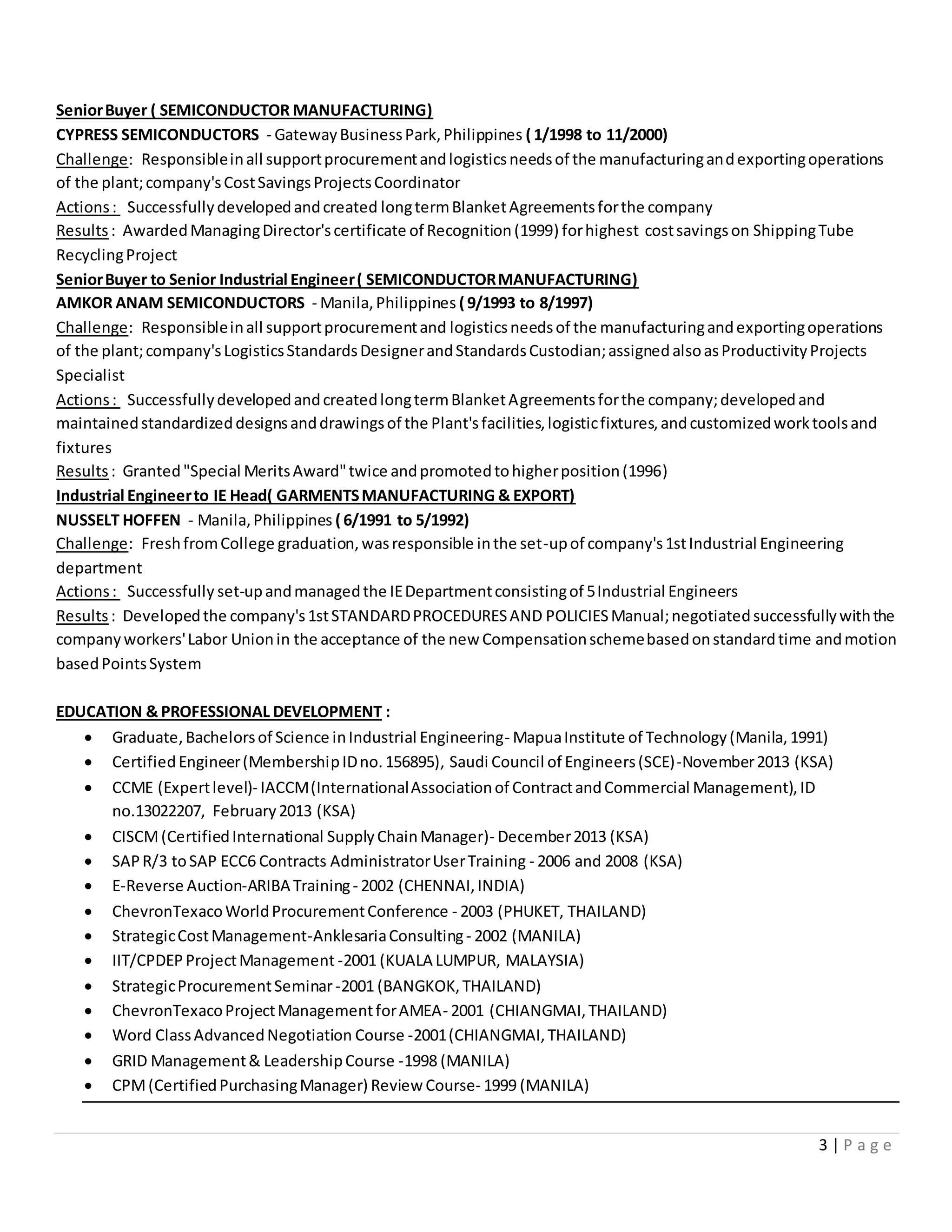 3 | P a g e
SeniorBuyer ( SEMICONDUCTOR MANUFACTURING)
CYPRESS SEMICONDUCTORS - GatewayBusinessPark,Philippines ( 1/1998 to 11/2000)
Challenge: Responsibleinall supportprocurementandlogisticsneedsof the manufacturingandexportingoperations
of the plant;company'sCostSavingsProjectsCoordinator
Actions: Successfullydevelopedandcreated longtermBlanketAgreementsforthe company
Results: AwardedManagingDirector'scertificate of Recognition(1999) forhighest costsavingson ShippingTube
RecyclingProject
SeniorBuyer to Senior Industrial Engineer( SEMICONDUCTORMANUFACTURING)
AMKOR ANAM SEMICONDUCTORS - Manila,Philippines ( 9/1993 to 8/1997)
Challenge: Responsibleinall supportprocurementand logisticsneedsof the manufacturingandexportingoperations
of the plant;company'sLogisticsStandardsDesignerandStandardsCustodian;assignedalsoasProductivityProjects
Specialist
Actions: SuccessfullydevelopedandcreatedlongtermBlanketAgreementsforthe company;developedand
maintainedstandardizeddesignsanddrawingsof the Plant'sfacilities,logisticfixtures,andcustomizedworktoolsand
fixtures
Results: Granted"Special MeritsAward"twice andpromotedtohigherposition(1996)
Industrial Engineerto IE Head( GARMENTSMANUFACTURING & EXPORT)
NUSSELT HOFFEN - Manila,Philippines ( 6/1991 to 5/1992)
Challenge: FreshfromCollege graduation,wasresponsible inthe set-upof company's1stIndustrial Engineering
department
Actions: Successfully set-upandmanagedthe IEDepartmentconsistingof 5Industrial Engineers
Results: Developedthe company's1stSTANDARDPROCEDURESAND POLICIESManual;negotiatedsuccessfullywiththe
companyworkers'Labor Unionin the acceptance of the new Compensationschemebasedonstandardtime andmotion
basedPointsSystem
EDUCATION & PROFESSIONAL DEVELOPMENT :
 Graduate,Bachelorsof Science inIndustrial Engineering- MapuaInstitute of Technology(Manila,1991)
 CertifiedEngineer(MembershipIDno.156895), Saudi Council of Engineers(SCE)-November2013 (KSA)
 CCME (Expertlevel)- IACCM(InternationalAssociationof ContractandCommercial Management),ID
no.13022207, February2013 (KSA)
 CISCM(CertifiedInternational SupplyChainManager)- December2013 (KSA)
 SAPR/3 toSAP ECC6 Contracts AdministratorUserTraining - 2006 and 2008 (KSA)
 E-Reverse Auction-ARIBA Training- 2002 (CHENNAI,INDIA)
 ChevronTexacoWorldProcurementConference - 2003 (PHUKET, THAILAND)
 StrategicCostManagement-AnklesariaConsulting- 2002 (MANILA)
 IIT/CPDEPProjectManagement -2001 (KUALA LUMPUR, MALAYSIA)
 StrategicProcurementSeminar-2001 (BANGKOK,THAILAND)
 ChevronTexacoProjectManagementforAMEA- 2001 (CHIANGMAI,THAILAND)
 Word ClassAdvancedNegotiation Course -2001(CHIANGMAI,THAILAND)
 GRID Management& LeadershipCourse -1998 (MANILA)
 CPM(CertifiedPurchasingManager) Review Course- 1999 (MANILA)
 
