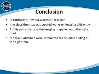 Conclusion
• In conclusion, it was a successful research,
• the algorithm that was created works on imaging efficiently.
• At this particular case the imaging is applied onto the static
road
• the result obtained were committed to the initial finding of
the algorithm.
 