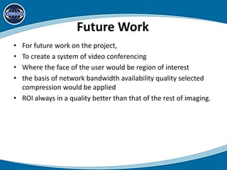 Future Work
• For future work on the project,
• To create a system of video conferencing
• Where the face of the user would be region of interest
• the basis of network bandwidth availability quality selected
compression would be applied
• ROI always in a quality better than that of the rest of imaging.
 