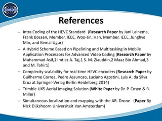 References
– Intra Coding of the HEVC Standard (Research Paper by Jani Lainema,
Frank Bossen, Member, IEEE, Woo-Jin, Han, Member, IEEE, Junghye
Min, and Kemal Ugur)
– A Hybrid Scheme Based on Pipelining and Multitasking in Mobile
Application Processors for Advanced Video Coding (Research Paper by
Muhammad Asif,1 Imtiaz A. Taj,1 S. M. Ziauddin,2 Maaz Bin Ahmad,3
and M. Tahir1)
– Complexity scalability for real-time HEVC encoders (Research Paper by
Guilherme Correa, Pedro Assuncao, Luciano Agostini, Luis A. da Silva
Cruz at Springer-Verlag Berlin Heidelberg 2014)
– Trimble UX5 Aerial Imaging Solution (White Paper by Dr. P. Cosyn & R.
Miller)
– Simultaneous localization and mapping with the AR. Drone (Paper By
Nick Dijkshoorn Universiteit Van Amsterdam)
 