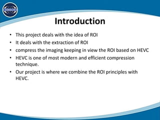 Introduction
• This project deals with the idea of ROI
• It deals with the extraction of ROI
• compress the imaging keeping in view the ROI based on HEVC
• HEVC is one of most modern and efficient compression
technique.
• Our project is where we combine the ROI principles with
HEVC.
 