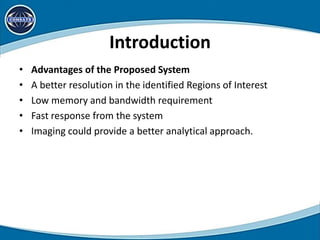 Introduction
• Advantages of the Proposed System
• A better resolution in the identified Regions of Interest
• Low memory and bandwidth requirement
• Fast response from the system
• Imaging could provide a better analytical approach.
 