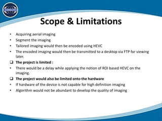 Scope & Limitations
• Acquiring aerial imaging
• Segment the imaging
• Tailored imaging would then be encoded using HEVC
• The encoded imaging would then be transmitted to a desktop via FTP for viewing
later.
 The project is limited :
• There would be a delay while applying the notion of ROI based HEVC on the
imaging.
 The project would also be limited onto the hardware
• If hardware of the device is not capable for high definition imaging
• Algorithm would not be abundant to develop the quality of imaging
 