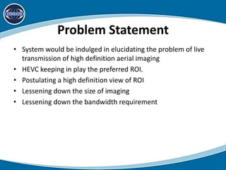 Problem Statement
• System would be indulged in elucidating the problem of live
transmission of high definition aerial imaging
• HEVC keeping in play the preferred ROI.
• Postulating a high definition view of ROI
• Lessening down the size of imaging
• Lessening down the bandwidth requirement
 