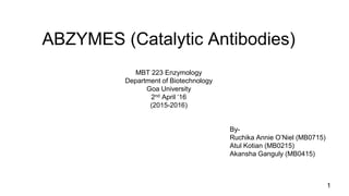 ABZYMES (Catalytic Antibodies)
1
By-
Ruchika Annie O’Niel (MB0715)
Atul Kotian (MB0215)
Akansha Ganguly (MB0415)
MBT 223 Enzymology
Department of Biotechnology
Goa University
2nd April ‘16
(2015-2016)
 